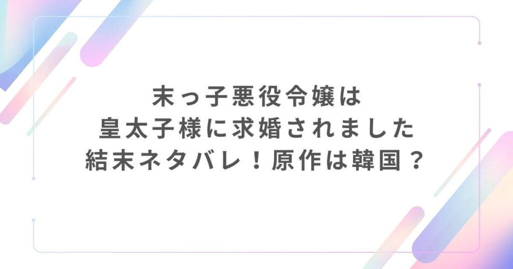 末っ子悪役令嬢は皇太子様に求婚されました結末ネタバレ！原作は韓国？